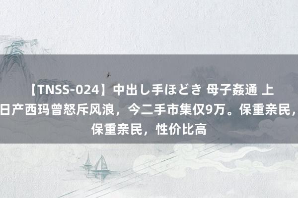 【TNSS-024】中出し手ほどき 母子姦通 上原さゆり 日产西玛曾怒斥风浪，今二手市集仅9万。保重亲民，性价比高