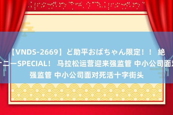 【VNDS-2669】ど助平おばちゃん限定！！ 絶頂ディルドオナニーSPECIAL！ 马拉松运营迎来强监管 中小公司面对死活十字街头