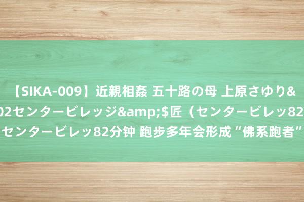 【SIKA-009】近親相姦 五十路の母 上原さゆり</a>2009-04-02センタービレッジ&$匠（センタービレッ82分钟 跑步多年会形成“佛系跑者” 你是这样吗？