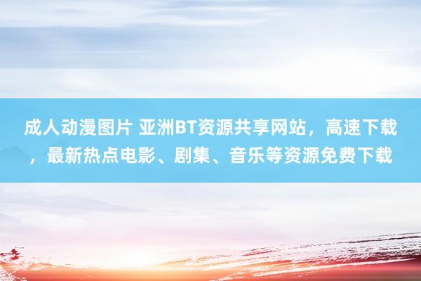 成人动漫图片 亚洲BT资源共享网站，高速下载，最新热点电影、剧集、音乐等资源免费下载