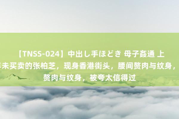 【TNSS-024】中出し手ほどき 母子姦通 上原さゆり 半年未买卖的张柏芝，现身香港街头，腰间赘肉与纹身，被夸太信得过