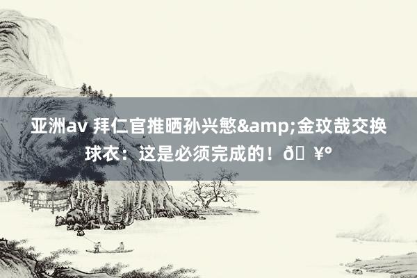 亚洲av 拜仁官推晒孙兴慜&金玟哉交换球衣：这是必须完成的！?