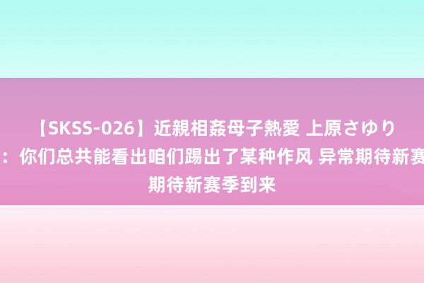 【SKSS-026】近親相姦母子熱愛 上原さゆり 基米希：你们总共能看出咱们踢出了某种作风 异常期待新赛季到来