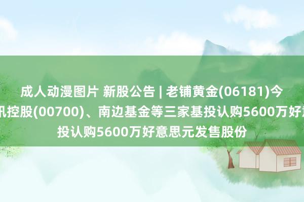 成人动漫图片 新股公告 | 老铺黄金(06181)今起招股 引入腾讯控股(00700)、南边基金等三家基投认购5600万好意思元发售股份