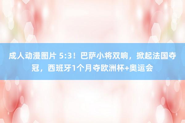 成人动漫图片 5:3！巴萨小将双响，掀起法国夺冠，西班牙1个月夺欧洲杯+奥运会