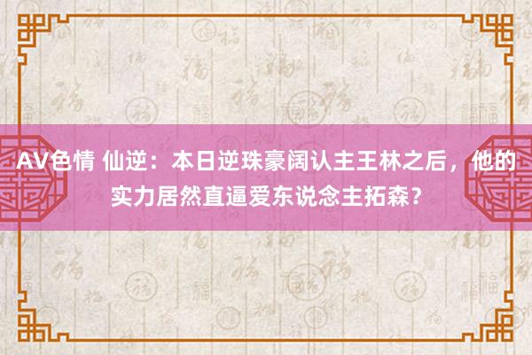 AV色情 仙逆：本日逆珠豪阔认主王林之后，他的实力居然直逼爱东说念主拓森？