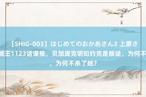 【SHIG-003】はじめてのおかあさん3 上原さゆり 海贼王1123话谍报，贝加庞克明知约克是叛徒，为何不杀了她？