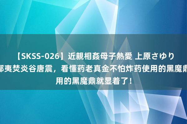 【SKSS-026】近親相姦母子熱愛 上原さゆり 难怪药老鄙夷焚炎谷唐震，看懂药老真金不怕炸药使用的黑魔鼎就显着了！