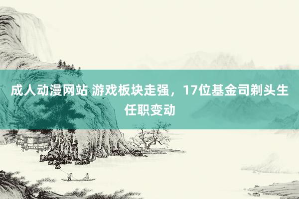 成人动漫网站 游戏板块走强，17位基金司剃头生任职变动