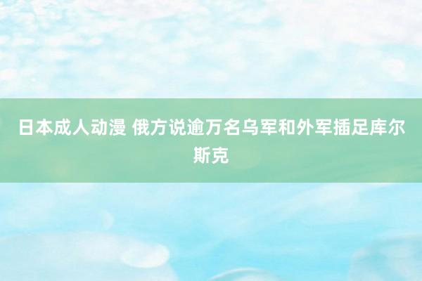 日本成人动漫 俄方说逾万名乌军和外军插足库尔斯克