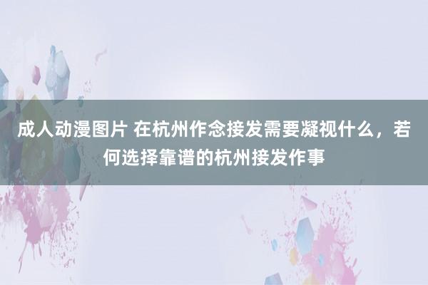 成人动漫图片 在杭州作念接发需要凝视什么，若何选择靠谱的杭州接发作事