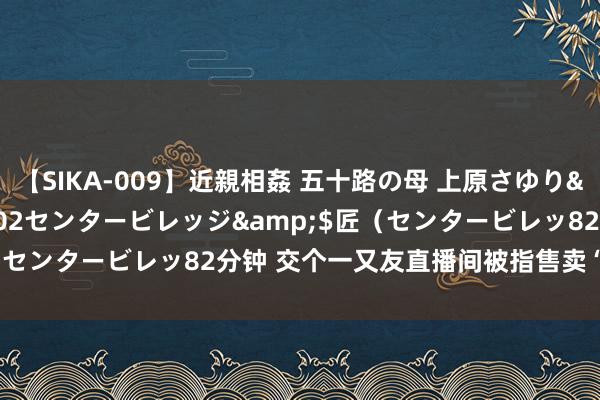 【SIKA-009】近親相姦 五十路の母 上原さゆり</a>2009-04-02センタービレッジ&$匠（センタービレッ82分钟 交个一又友直播间被指售卖“盗窟椰子鞋”