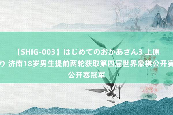 【SHIG-003】はじめてのおかあさん3 上原さゆり 济南18岁男生提前两轮获取第四届世界象棋公开赛冠军