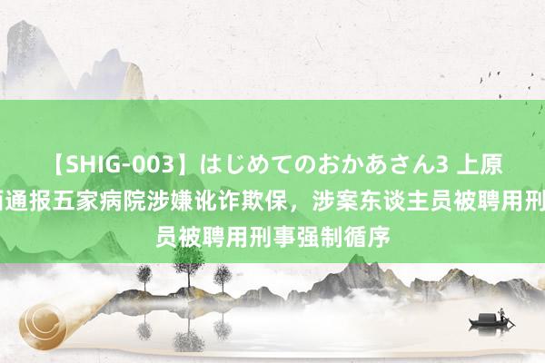 【SHIG-003】はじめてのおかあさん3 上原さゆり 山西通报五家病院涉嫌讹诈欺保，涉案东谈主员被聘用刑事强制循序