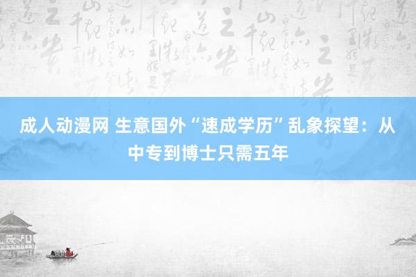 成人动漫网 生意国外“速成学历”乱象探望：从中专到博士只需五年