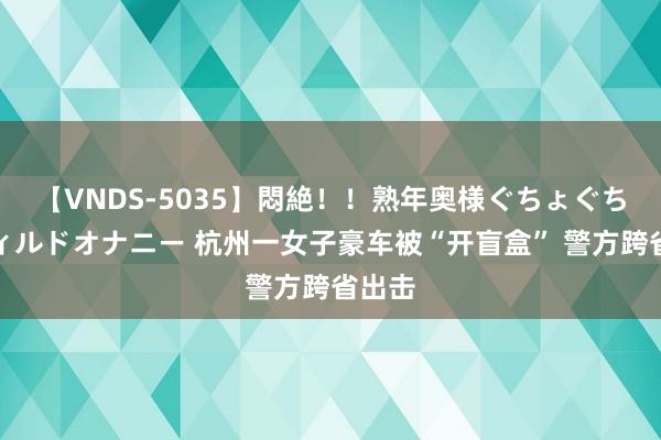 【VNDS-5035】悶絶！！熟年奥様ぐちょぐちょディルドオナニー 杭州一女子豪车被“开盲盒” 警方跨省出击