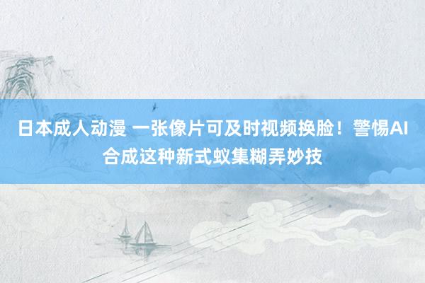 日本成人动漫 一张像片可及时视频换脸！警惕AI合成这种新式蚁集糊弄妙技