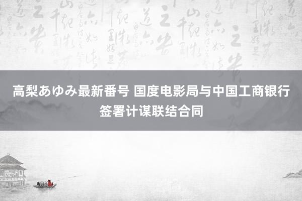 高梨あゆみ最新番号 国度电影局与中国工商银行签署计谋联结合同