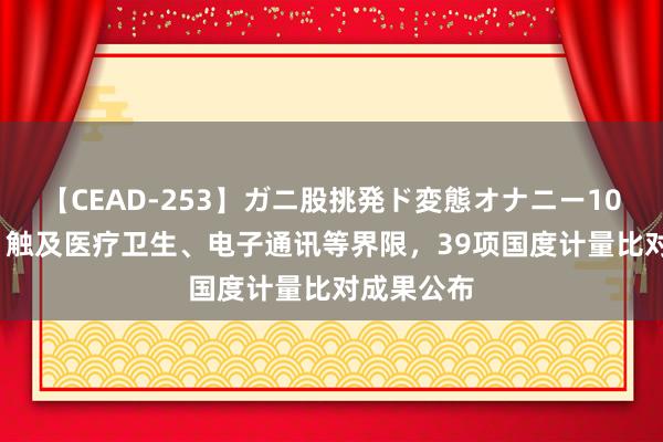 【CEAD-253】ガニ股挑発ド変態オナニー100人8時間 触及医疗卫生、电子通讯等界限，39项国度计量比对成果公布