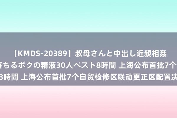 【KMDS-20389】叔母さんと中出し近親相姦 叔母さんの身体を伝い落ちるボクの精液30人ベスト8時間 上海公布首批7个自贸检修区联动更正区配置决策