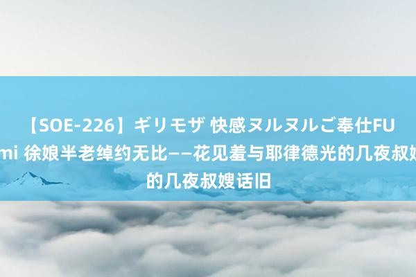 【SOE-226】ギリモザ 快感ヌルヌルご奉仕FUCK Ami 徐娘半老绰约无比——花见羞与耶律德光的几夜叔嫂话旧