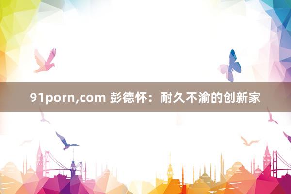 91porn，com 彭德怀：耐久不渝的创新家