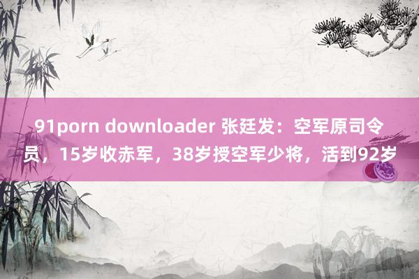 91porn downloader 张廷发：空军原司令员，15岁收赤军，38岁授空军少将，活到92岁