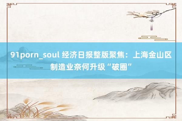 91porn_soul 经济日报整版聚焦：上海金山区制造业奈何升级“破圈”