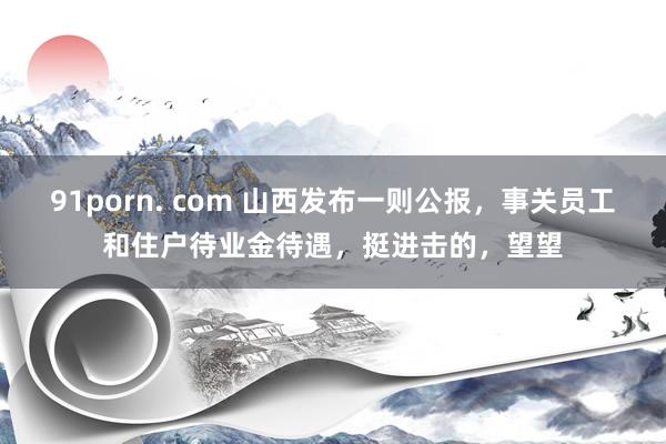 91porn. com 山西发布一则公报，事关员工和住户待业金待遇，挺进击的，望望