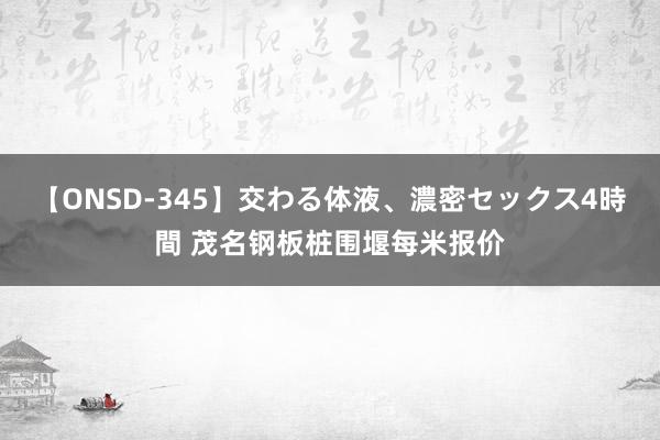 【ONSD-345】交わる体液、濃密セックス4時間 茂名钢板桩围堰每米报价