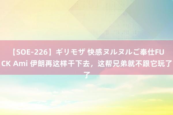 【SOE-226】ギリモザ 快感ヌルヌルご奉仕FUCK Ami 伊朗再这样干下去，这帮兄弟就不跟它玩了