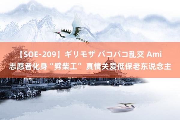 【SOE-209】ギリモザ バコバコ乱交 Ami 志愿者化身“劈柴工” 真情关爱低保老东说念主