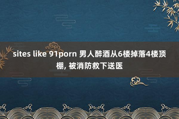 sites like 91porn 男人醉酒从6楼掉落4楼顶棚， 被消防救下送医