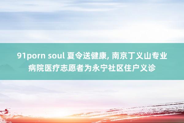 91porn soul 夏令送健康， 南京丁义山专业病院医疗志愿者为永宁社区住户义诊