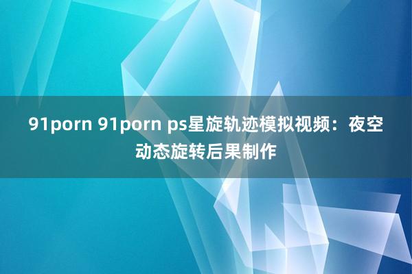 91porn 91porn ps星旋轨迹模拟视频：夜空动态旋转后果制作