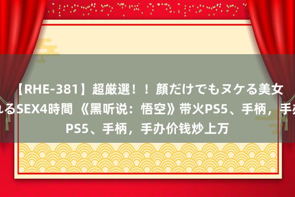 【RHE-381】超厳選！！顔だけでもヌケる美女の巨乳が揺れるSEX4時間 《黑听说：悟空》带火PS5、手柄，手办价钱炒上万