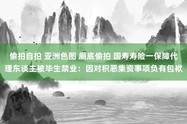 偷拍自拍 亚洲色图 厕底偷拍 国寿寿险一保障代理东谈主被毕生禁业：因对积恶集资事项负有包袱