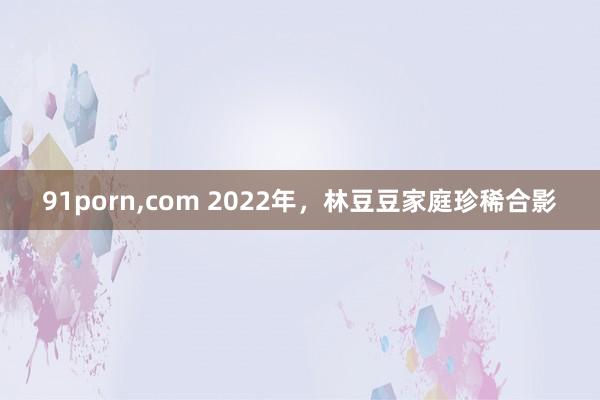 91porn，com 2022年，林豆豆家庭珍稀合影