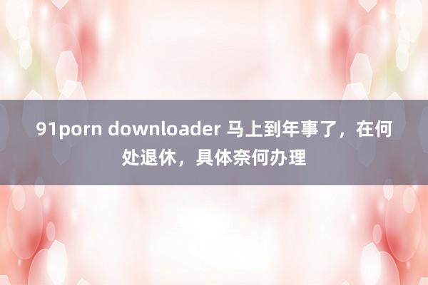 91porn downloader 马上到年事了，在何处退休，具体奈何办理