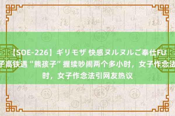 【SOE-226】ギリモザ 快感ヌルヌルご奉仕FUCK Ami 女子高铁遇“熊孩子”握续吵闹两个多小时，女子作念法引网友热议