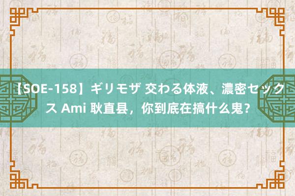 【SOE-158】ギリモザ 交わる体液、濃密セックス Ami 耿直县，你到底在搞什么鬼？