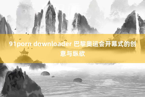 91porn downloader 巴黎奥运会开幕式的创意与纵欲