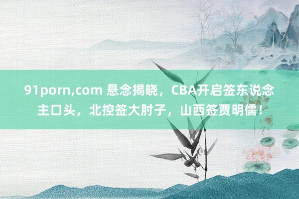 91porn，com 悬念揭晓，CBA开启签东说念主口头，北控签大肘子，山西签贾明儒！