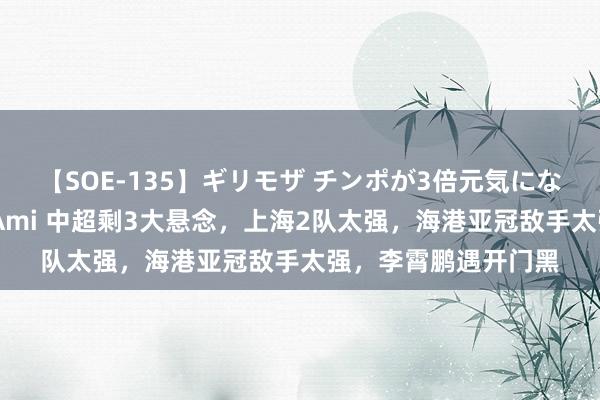 【SOE-135】ギリモザ チンポが3倍元気になる励ましセックス Ami 中超剩3大悬念，上海2队太强，海港亚冠敌手太强，李霄鹏遇开门黑