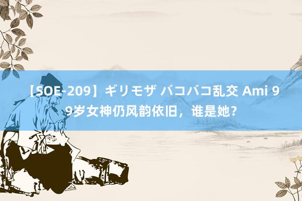 【SOE-209】ギリモザ バコバコ乱交 Ami 99岁女神仍风韵依旧，谁是她？