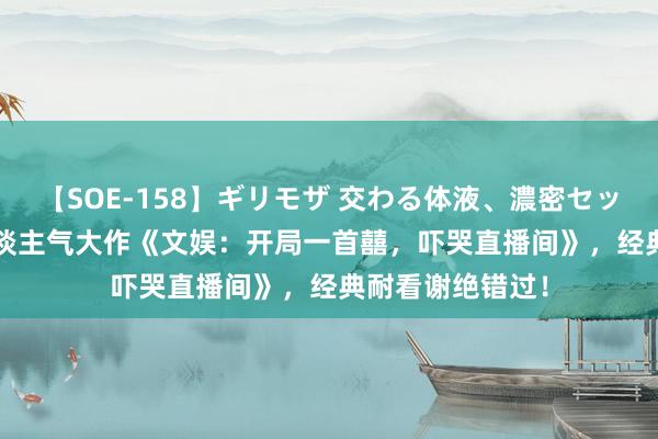 【SOE-158】ギリモザ 交わる体液、濃密セックス Ami 超东谈主气大作《文娱：开局一首囍，吓哭直播间》，经典耐看谢绝错过！