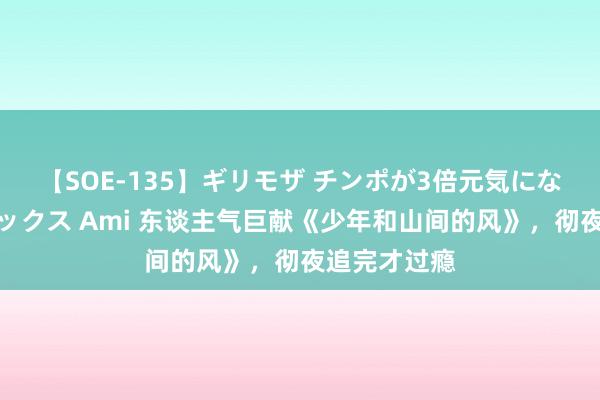 【SOE-135】ギリモザ チンポが3倍元気になる励ましセックス Ami 东谈主气巨献《少年和山间的风》，彻夜追完才过瘾