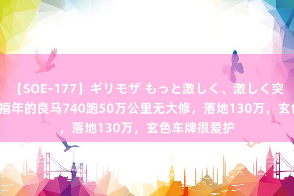 【SOE-177】ギリモザ もっと激しく、激しく突いて Ami 千禧年的良马740跑50万公里无大修，落地130万，玄色车牌很爱护