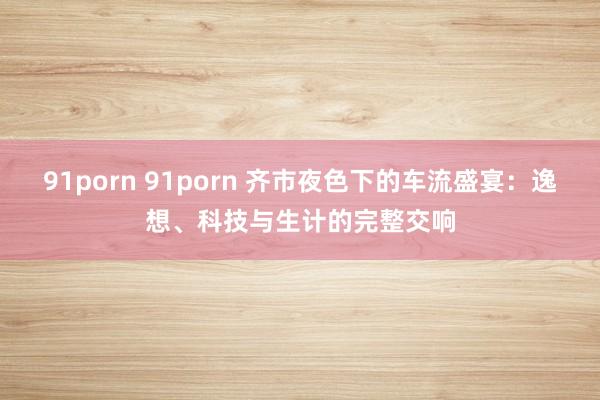 91porn 91porn 齐市夜色下的车流盛宴：逸想、科技与生计的完整交响