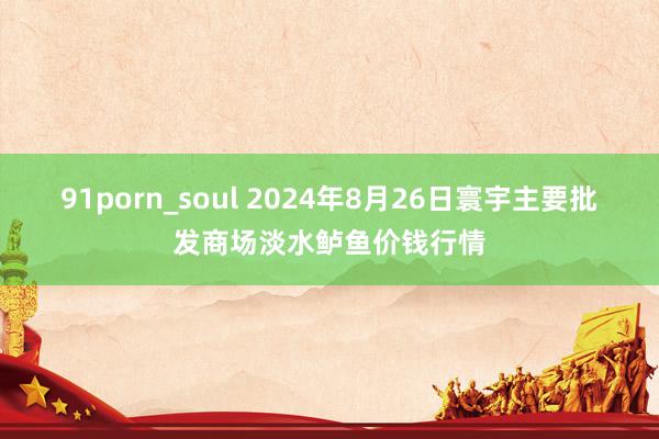 91porn_soul 2024年8月26日寰宇主要批发商场淡水鲈鱼价钱行情